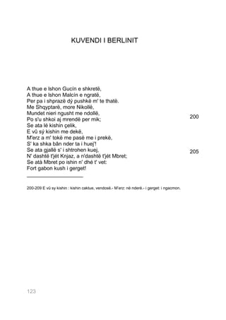 KUVENDI I BERLINIT




A thue e lshon Gucín e shkretë,
A thue e lshon Malcín e ngratë,
Per pa i shprazë dý pushkë m' te thatë.
Me Shqyptarë, more Nikollë,
Mundet nieri ngusht me ndollë,
Po s'u shkoi aj mrendë per mik;                                                            200
Se ata lé kishin çelik,
E vû sý kishin me dekë,
M'erz a m' tokë me pasë me i prekë,
S' ka shka bân nder ta i huej'!
Se ata gjallë s' i shtrohen kuej,                                                          205
N' dashtë t'jét Knjaz, a n'dashtë t'jét Mbret;
Se atà Mbret po ishin n' dhé t' vet:
Fort gabon kush i gerget!
___________________

200-209 E vû sy kishin : kishin caktue, vendosë.- M’erz: në nderë.- i gerget: i ngacmon.




123123
 