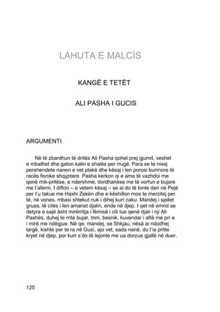 LAHUTA E MALCÍS

                       KANGË E TETËT


                      ALI PASHA I GUCIS




ARGUMENTI

    Në të zbardhun të dritës Ali Pasha qohet prej gjumit, veshet
e mbathet dhe gaton kalin e shalës per rrugë. Para se te nisej
pershendete nanen e vet plakë dhe kësaj i len porosi burrnore të
racës fisnike shqyptare. Pasha kerkon qi e ama të vazhdoi me
qenë mik-pritëse, e ndershme, dordhanëse me të vorfun e bujare
me t’aferm. I difton – e vetem kësaj – se ai do të binte deri në Pejë
per t’u takue me Haxhi Zekën dhe e këshillon mos te merzitej per
té, në vones, mbasi shtekut nuk i dihej kurr caku. Mandej i sjellet
gruas, të cilës i len amanet djalin, ende në djep. I qet në emnd se
detyra e sajë âsht mirërritja i fëmisë i cili tue qenë djali i nji Ali
Pashës, duhej te rrite bujar, trim, besnik, kuvendar i aftë me prí e
i mirë me ndëgjue. Në qe, mandej, se Shkjau, nësà ai ndodhej
largë, kishte per te ra në Gusì, ajo vet, sada nanë, do t’ia pritte
kryet në djep, por kurr s’do të lejonte me ua dorzue gjallë në duer.




125
 
