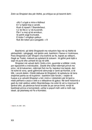 Zotin se Shqiptari des për Atdhè, pa shikjue se çë besimit âsht :


           «Kú t' a lypë e mira e Atdheut
           E t' a hjekë lirija e vendit,
           Kush â nipash t' Skanderbeut,
           I ç' do fés e i ç' do kuvendit,
           Per t' a msý aj ká anmikun,
           Si petriti zogjt trumcakë,
           E kûdo t' vringllojn çelikun
           Nuk lên token pa e pergjakë. » 9




       Bashkimit, që lidhë Shqiptarët me ndryshim feje më nji Atdhè të
përbashkët, i përgjegjë, më tjetrën anë, bashkimi i fiseve e i krahinave.
Para Shqipnisë e për Shqipnì s’ka krahinë as fis, bajrak as vëllaznì,
Gegë as Toskë, malsorë as qytetarë të izoluem : të gjithë janë bijtë e
sajë në punë dhe ushtarë të saj në luftë.
       Shqiptari më vetveti âsht i fortë e trim, guximtàr e luftëtàr i mirë,
por egocentrik e individualist.. Dasitë dhe luftat ndërmjet princit me
princ, në të kaluemen, ndërmjet fisit me fis, bajrakut me bajrak, deri
në kohë të vona, qenë gjithmonë sëmundje e varrë që Kombit, si të
tillë, i prunë dekën. Cilsitë dalluese të Shqiptarit, të spikatuna në tana
drejtimet jashta se në kuptimin : bashkimi bân forcën, i viejtën të
huejve e jo vetvetit.Shqiptari u bâ i mirë e i dobishëm për të tjerë e
mbet përherë e zeza e vetit e e vëllazënve të gjakut. Në tanë historinë e
gadi dy mijë vjetëve vetëm Skanderbegu me zotsì të vet iu imponue të
tjerëve dhe, pa përdorue forcë brutale as pa cenue lirinë, mrrijti të
bashkojë princa e komandarë, ushtar e popull rreth vetit e rreth njaj
ideali, që pështetej në Fè e Kombësì.




9   Idem k. IX, 354 – 361.




XX
 