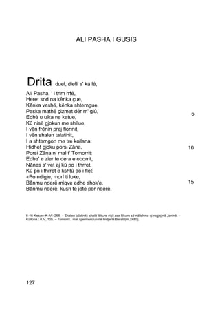 ALI PASHA I GUSIS




Drita duel, dielli s' ká lé,
Alí Pasha, ' i trim rrfé,
Heret sod na kênka çue,
Kênka veshë, kênka shterngue,
Paska mathë çizmet dér m' giû,                                                                           5
Edhè u ulka ne katue,
Kû nisë gjokun me shílue,
I vên frênin prej florinit,
I vên shalen talatinit,
I a shterngon me tre kollana:
Hidhet gjoku porsi Zâna,                                                                                10
Porsi Zâna n' mal t' Tomorrit:
Edhe' e zier te dera e oborrit,
Nânes s' vet aj kû po i thrret,
Kû po i thrret e kshtû po i flet:
«Po ndigjo, morí ti loke,
Bânmu nderë miqve edhe shok'e,                                                                          15
Bânmu nderë, kush te jetë per nderë,



_______________ – Shalen talatinit : shalë lëkure viçit ase lëkure së nditshme qi regjej në Janinë. –
5-15 Katue : K .VI ,258.
Kollona : K.V, 105. – Tomorrit : mal i permendun në lindje të Beratit(m.2480).




127
 