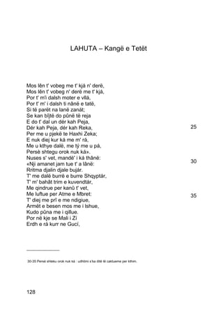 LAHUTA – Kangë e Tetët




Mos lên t' vobeg me t' kjá n' derë,
Mos lên t' vobeg n' derë me t' kjá,
Por t' m'i dalsh moter e vllá,
Por t' m' i dalsh ti nânë e tatë,
Si të parët na lanë zanát;
Se kan bîjtë do pûnë të reja
E do t' dal un dér kah Peja,
Dér kah Peja, dér kah Reka,                                                 25
Per me u pjekë te Haxhi Zeka;
E nuk diej kur ká me m' rá,
Me u kthye dalë, me tý me u pá,
Persè shtegu orok nuk ká».
Nuses s' vet, mandè' i ká thânë:
«Nji amanet jam tue t' a lânë:                                              30
Rritma djalin djale bujár.
T' me dalë burrë e burre Shqyptár,
T' m' bahât trim e kuvendtár,
Me qindrue per kanû t' vet,
Me luftue per Atme e Mbret:                                                 35
T' diej me prî e me ndigiue,
Armët e besen mos me i lshue,
Kudo pûna me i qillue.
Por në kje se Mali i Zí
Erdh e rá kurr ne Gucí,



_______________


30-35 Persè shteku orok nuk kà : udhtimi s’ka ditë të caktueme per kthim.




128
 