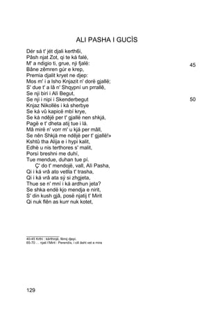 ALI PASHA I GUCÌS
Dér sá t' jét djali kerth6i,
Pâsh njat Zot, qi te ká falé,
M' a ndigio ti, grue, nji fjalë:                           45
Bâne zêmren gúr e krep,
Premia djalit kryet ne djep:
Mos m' i a lsho Knjazit n' dorë gjallë;
S' due t' a lâ n' Shqypní un prrallê,
Se nji biri i Alì Begut,
Se nji i nipi i Skenderbegut                               50
Knjaz Nikollës i ká sherbye
Se ká vû kapicë mbí krye,
Se ká ndêjë per t' gjallë nen shkjá,
Pagë e t' dheta atij tue i lá.
Mâ mirë n' vorr m' u kjá per mâll,
Se nên Shkjá me ndêjë per t' gjallë!»
Kshtû tha Alija e i hypi kalit,
Edhè u nis terthores s' malit,
Porsì breshni me duhí,
Tue mendue, duhan tue pí.
     Ç' do t' mendojë, vall, Alì Pasha,
Qi i ká vrâ ato vetlla t' trasha,
Qi i ká vrâ ata sý si zhgjeta,
Thue se n' mní i ká ardhun jeta?
Se shka endë kjo mendja e nirit,
S' din kush gjâ, posë njatij t' Mirit
Qi nuk flên as kurr nuk kotet,




_______________
40-45 Krthì : kërthinjë, fëmij djepi.
65-70 … njati t’Mirit : Perendìs, i cili âsht vet e mira




129
 