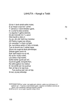 LAHUTA – Kangë e Tetët



Qi ká n' dorë stinët edhè motet,
E qi rrezja e sýut ka' i priret                                                            70
T' zêmers s' nierit kthellon gjiret,
E i a shef te tâna endiret,
I a skjyrton t' gjitha dishiret,
Qi atý mrendë rrin t' u perzí
Dikû bardh e dikû zí:
Aj, po, din shk' âsht tue mendue                                                           75
Alì Pasha rruges tue shkue.
Un vecçdiej t' u tham nji fjalë,
Se, tue shkue ashtû m' kál e m'shalë,
Tue rá dromit me t' mdhej hapa,
Shum do rrugë ká lânë permbrapa:
Shkote gjoku porsi rê:
Edh' âsht kapun te nji rrê,
Kû nji lis i bukur ishte,
Lisi ishte e hije kishte,
Edhè kishte 'gurrë per brî,
Gurrë të gjallë, të kjartë florí,
Kû edhe gjokun ka ndalue
E i ká zbritë per me pushue
Nen at hije e te njaj krye.
     Tue pushue per nen at hije,
Si luâ, qi prej shkretije




_______________
70-75 rrezja e syut ka’ i pritet : kah sjellë sytë, shikimin, vetëm me nji të kqyrun, të
   sjellmen syt. – T’zemres s’nierit kthellon gjiret : deperton në thellësit e zemres së
    njeriut, vren mshefsinat, dëshirat (endiret) e shpirtit.
80-85 te nji rrê : te nji rrugë e ngushtë, shteg i dhive.




130
 