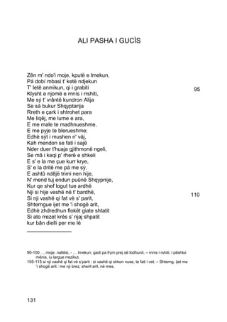 ALI PASHA I GUCÌS



Zên m' ndo'i moje, kputë e lmekun,
Pá dobí mbasi t' ketë ndjekun
T' letë anmikun, qi i grabiti                                                                         95
Klysht e njomë e mnís i rrshiti,
Me sý t' vrântë kundron Alija
Se sá bukur Shqyptarija
Rreth e çark i shtrohet para
Me liqêj, me lume e ara,
E me male te madhnueshme,
E me pyje te blerueshme;
Edhè sýt i mushen n' váj,
Kah mendon se fati i sajë
Nder duer t'huaja gjithmonë ngeli,
Se mâ i keqi p' rherë e shkeli
E s' e la me çue kurr krye,
S' e la dritë me pá me sý.
E ashtû ndêjë trimi nen hije,
N' mend tuj endun puûnë Shqypnije,
Kur qe shef logut tue ardhë
Nji si hije veshë në t' bardhë,                                                                      110
Si nji vashë qi fat vè s' parit,
Shterngue ijet me 'i shogë arit,
Edhè zhdredhun flokët giate shtatit
Si ato rrezet krés s' njaj shpatit
kur bân dielli per me lé
_______________



90-100 … moje: naltësi. - … lmekun: gadi pa frym prej së lodhunit. – mnis i rshiti: i pështoi
    mënis, iu largue rrezikut.
105-115 si nji vashë qi fat vé s’parit : si vashë qi shkon nuse, te fati i vet. – Shterng. ijet me
    ‘i shogë arit : me nji brez, sherit arit, në mes.




131
 