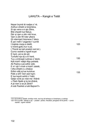 LAHUTA – Kangë e Tetët

Neper brymë të nadjes s' ré.
Ardhun shtatit si breshâna,
Si ajo vera e si ajo Zâna,
Bite shpatit tue flakue,
Dér qi vjen e zên mbî krue,
Vjen e zên fill nder ylbera
Qi ndermjet t'stomeve t' blera
E per rreth t' argjente t' currilit
I trajtote rrezja e diellit.                                                                    125
U trand gjoku kur e pá,
( Thonë se kali praskë nuk ká ).
Curroi veshët e ngrefi kryet
E harû, pá ia dá sýt:
Turfulloi nja dý a trí herë,
Tuj u zmbrapë rudines s' blerë,                                                                 130
Kah kisht' ndêjë Alija pshtetë.
Ali Pasha e pá edhè vetë,
E m' njâ 'n krah si kisht' zatetë,
I dha shtatit e u drejtue
Edhè ndêj aj tue kundrue                                                                        135
Palè a isht' nieri asè hyjní.
E tue kqyrë ashtû n' habí,
Qatje vonë po nisë me i thânë:
« Pásh Njatè qi te ká dhânë,
A jé nieri a se jé Zânë?
A lutë Pashkë a lutë Bajram?»



______________
115-125 Ardhun shtatit: zhvillue mirë, me trup të terhequn si breshana, si selvija.
125-130 t’currillit : fiskaja e ujit. – praskë : perde, mbulesë, pengesë në të pamë. – curroi
     veshët : ngrehi veshët




132
 
