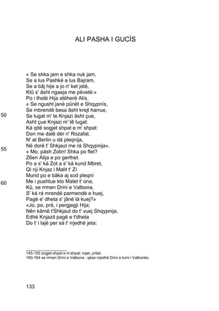 ALI PASHA I GUCÌS




     « Se shka jam e shka nuk jam,
     Se a lus Pashkë a lus Bajram,
     Se a bâj hije a jo n' ket jetë,
     Ktû s' âsht ngaeja me pëvetë:»
     Po i thotë Hija atëherë Alís.
     « Se ngusht janë pûnët e Shqypnís,
     Se mbrendë besa âsht krejt harrue,
50   Se lugat m' te Knjazi âsht çue,
     Asht çue Knjazi m' tê lugat:
     Ká qitë sogjet shpat e m' shpat:
     Don me dalë dér n' Rozafat.
     N' at Berlin u dá pleqnija,
     Në dorë t' Shkjaut me rá Shqypnija».
55   « Mo, pásh Zotin! Shka po flet?
     Z6en Alija e po gerthet.
     Po a s' ká Zot a s' ká kund Mbret,
     Qi nji Knjaz i Malit t' Zí
     Mund po e bâka aj sod pleqní
60   Me i pushtue kto Malet t' ona,
     Kû, se rrmen Drini e Valbona,
     S' ká rá mrendë parmendé e huej,
     Pagë e' dheta s' jânë lá kuej?»
     «Jo, po, prá, i pergjegji Hija;
     Nên kâmë t'Shkjaut do t' vuej Shqypnija,
     Edhè Knjazit pagë e t'dheta
     Do t' i lajë per sá t' rrjedhë jeta;



     ___________________
     145-155 sogjet shpat e m’shpat: rojet, pritat.
     160-164 se rrmen Drini e Valbona : qëse rrjedhë Drini e lumi i Valbonës.




     133
 