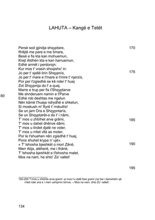 LAHUTA – Kangë e Tetët



     Persè sod gjindja shqyptare,                                                           170
     Rrêjtë me pare e me timare,
     Besë e fis kta kan mohuemun,
     Krejt Atdhén kta e kan harruemun,
     Edhè armët i perdorojn:
     Kur mos t' vrasin shoqisho' in:
     Jo per t' sjellë lirín Shqypnís,                                                       175
     Jo per t' mare e t'mare e t'mire t' njerzís,
     Por per t'zgiedhë se kê nder t' huej
     Zot Shqypnija do t' a quej.
     Marre e trup per fis t'Shqyptarve
80   Me shnderuem namin e t'Parve
     Edhè rob deshtas me ngelun
     Nên kâmë t'hueja ndrydhë e shkelun,
     Si moskush m' ftyrë t' rrokullís!
     Se un jam Ora e Shqypntarís,
     Se un Shqyptarët-o do t' i nâmi,
     T' mos u zhbîhet arve grâmi,                                                           185
     T' mos u dahet dhênve dâmi,
     T' mos u lindet djalë ne voter,
     T' mos u rritet vllá as moter,
     Por le t'shuehen nên zgiedhë t' huej,
     Porsi shuhet krypa n' ujë».
     « T' lshosha bjeshkët o morì Zânë,                                                     190
     Merr Alija, atëherë, me i thânë,
     T' lshosha bjeshkët e t'lshosha malet,
     Mos na nam, he shto' Zo' vallet!

                                                                                            195

     ___________________
     185-200 T’mos u zhbihte arve grami: qi mos t’u dalë fare grami (nji bar i damshëm që
         rritet nder ara e i merr ushqimin bimve. – Mos na nam, shto Zo’ vallet! :




     134
 