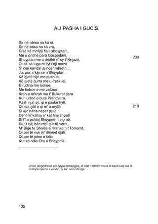 ALI PASHA I GUCÌS

Se né nâma na ká rá,
Se né besa na ká vrá,
Q'se ká mrrîjtë fisi i shqyptarit,
Me u dridhë para Gospodarit,                                                                 200
Shqyptari me u dridhë n' sý t' Knjazit,
Qi as sá luga m' fyt t'nji mazit
S' çon kandár aj nder mbretní...
Jo, por, n'kje se n'Shqyptarí
Ké gjetë hije me pushue,
Ké gjetë gurra me u freskue,
E rudina me lodrue,
Me lodrue e me vallzue
Krah e m'krah me t' Bukurat tjera
Kur lulzon e butë Prandvera,
Pásh njat sý, qi e paske hýll,
Qi m'a çilë e qi m' a myllë                                                                  210
Si ajo hâna neper pyllë,
Deh! m' kallxo n' ket hije shpati
Si t'' a pshtoj Shqypnín, i ngrati;
Se t't bâj bén mbî gúr të vorrit,
M' Bigë te Shalës e m'shkam t'Tomorrit,
Qi per tê nuk m' dhimet djali,
Qi per tê jeten e fali»
Kur ká ndie Ora e Shqypnís
___________________




      emën përgëdhelës per fytyrat mitologjike, të cilat n’idhnim mund të bajnë keq ose të
      shitojnë njerzìn a vendin, qi kan nen mbrojtje.




135
 