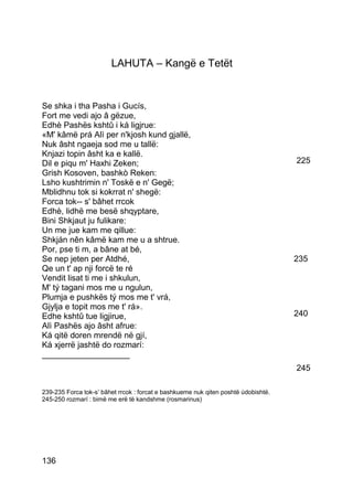LAHUTA – Kangë e Tetët


Se shka i tha Pasha i Gucís,
Fort me vedi ajo â gëzue,
Edhè Pashës kshtû i ká ligjrue:
«M' kâmë prá Alì per n'kjosh kund gjallë,
Nuk âsht ngaeja sod me u tallë:
Knjazi topin âsht ka e kallë.
Dil e piqu m' Haxhi Zeken;                                                          225
Grish Kosoven, bashkò Reken:
Lsho kushtrimin n' Toskë e n' Gegë;
Mblidhnu tok si kokrrat n' shegë:
Forca tok-- s' bâhet rrcok
Edhè, lidhë me besë shqyptare,
Bini Shkjaut ju fulikare:
Un me jue kam me qillue:
Shkján nên kâmë kam me u a shtrue.
Por, pse ti m, a bâne at bé,
Se nep jeten per Atdhé,                                                             235
Qe un t' ap nji forcë te ré
Vendit lisat ti me i shkulun,
M' tý tagani mos me u ngulun,
Plumja e pushkës tý mos me t' vrá,
Gjylja e topit mos me t' rá».
Edhe kshtû tue ligjirue,                                                            240
Alì Pashës ajo âsht afrue:
Ká qitë doren mrendë në gjí,
Ká xjerrë jashtë do rozmarí:
___________________
                                                                                    245

239-235 Forca tok-s’ bâhet rrcok : forcat e bashkueme nuk qiten poshtë údobishtë.
245-250 rozmarí : bimë me erë të kandshme (rosmarinus)




136
 