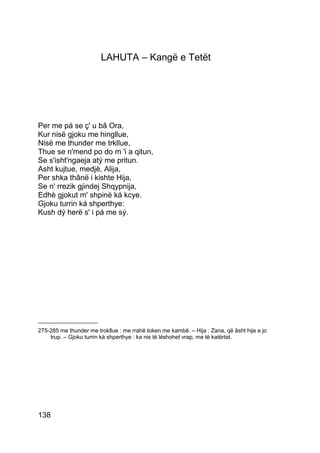 LAHUTA – Kangë e Tetët




Per me pá se ç' u bâ Ora,
Kur nisë gjoku me hingllue,
Nisë me thunder me trkllue,
Thue se n'mend po do m 'i a qitun,
Se s'isht'ngaeja atý me pritun.
Asht kujtue, medjè, Alija,
Per shka thânë i kishte Hija,
Se n' rrezik gjindej Shqypnija,
Edhè gjokut m' shpinë ká kcye.
Gjoku turrin ká shperthye:
Kush dý herë s' i pá me sý.




___________________
275-285 me thunder me trokllue : me rrahë token me kambë. – Hija : Zana, që âsht hije e jo
    trup. – Gjoku turrin kà shperthye : ka nis të lëshohet vrap, me të katërtat.




138
 