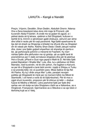 LAHUTA – Kangë e Nandët


Preçin, Vrijonin, Derallën, Shan Dedën, Abdullah Drenin. Ndersa
Ora e Zana bisedojnë këso dore mbi maje të Prizrenit, çilë
kuvendin Abdyl Frashëri. Ai endë me nji gojtari të zgjuet, si i
përket derës së tij letrare, vjetërsin e fisit Shqiptarë, kulturen e
lashtë të tij, trimnîn e qëndresen gjatë shekujve, ashunin per atme
dhe luftat e racës për të ruejt pavarsinë. Nga fjalët epeshueme të
tija del në shesh se Shqipnija s’shkelet me dhunë dhe se Shqiptari
din të vdesë për Atdhe. Kështu Shan Deda i Dedë Jakupit nxehet
dhe, duke i pre fjalën gojtarit shperthen në shprehje të zjarrta e
bè, që perforcojnë pohimin e mbramë të Frashërit. Ky merr
rishtas fjalën dhe përfundon me nji grishje, që ua sjellë tanë të
pranishëmve per t’i dalë zot tokave shqiptare dhe për të pështue
Hot e Grudë, pPlavë e Gusi nga çapojt e Malit të Zi. Në këto fjalë
preket Bajraktari i Shalës Mar’ Lula, dhe, tuj u përbetue në Shën
Marrabe, nisë kuvendin, në të cilin pohon, me logjiken e Kanunit,
se per tê e Shqiptarët e tanë âsht anmik i njajtë si Shkjau si Turku
e se prandej këtij i do vû pushkën para. Mbas fjalëve të tija flet
Ali Pasha. Ky tuj i dhân arsye Mar’ Lulës, paraqet nevojen
politike që Shqiptarët të rrijnë per nji moment lidhë me Mbret të
Stambollit, i cili heret a vonë do të bijë(rrëxohet). Për të mos e
zgjat shum kuvendin, propozon për të shkrue nji letër ─ drejtue
fuqive të Mëdha e Mbretit. Letra peshohet fjalë per fjalë dhe
qartas ven në dukje se toka Shqiptare s’âsht as e Italianëve, as e
Hinglizvet, Françezvet, Gjermanëve as e Sllavëve e se ajo tokë s’i
lëshohej kujë as s’i falej.




140
 
