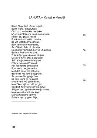 LAHUTA – Kangë e Nandët

Kisht' Shqyptarë zêmer bujarë...
Burra t' urtë, trima luftarë,
Qi s' po u tutshin kta me dekë
M' erz a m' tokë me pasë me i prekeë.            25
Persè, qe, qaj Alí Pasha
Fort ká vrâ ato vetlla t' trasha,
Ká vrâ vetllat edh' â idhnue,
Burri i botës kur ká ndigue,
Se n' Berlin âsht bâ pleqnija
Nen kâmë t' Shkjaut me vue Shqypnija;            30
Edhè n' Pejë trimi ká dalë,
T' tanë Shqypnís ká çue nji fjalë,
Qi shk' â Krye, shk' â Bajraktár,
Shk' â Vojvodë e shpí e parë
Fíll me dalun në Prizrend,
Per me ngrafë atý kuvend,                        35
E, si motit, per, per Atdhé
Me lidhë besë, me lidhun fé:
Besë e fé me lidhë Shqyptare,
Se pá dale Shqypnija fare,
Sa qi n' fushë as në zabel
Mos të lehë mâ qên në stel,                      40
Mos t' këndojë as pulë as gjel,
Vendin t' huejve mos m' u a lshue,
Shkjaut per t' gjallë mos me ju shtrue,
Mos me vû kapicë mbí krye:
Mbretit fjalen me ja thye.
Edhè n' lajm qi çpon Alija,
___________________




40-45 në stel : kaçorre, në strehë




142
 