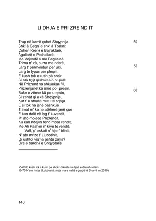 LI DHJA E PRI ZRE ND IT

Trup në kamë çohet Shqypnija,                                                 50
Shk' â Gegní e shk' â Toskní:
Çohen Krenë e Bajraktarë,
Agallarë e Pashallarë,
Me Vojvodë e me Begllereë
Trima n' zâ, burra me nderë,
Larg t' permendun per urtí,                                                   55
Larg te lypun per pleqní:
E kush tok e kush pá shok:
Si atà hyjt qi shkrepin n' qiell:
Në Prizrend na shkuekan fill,
Prizrenjanët kû mirë po i presin,                                             60
Buke e zêmer kû po u qesin,
Si zanát qi e ká Shqypnija,
Kur t' u shkojë miku te shpija.
E si tok na janë bashkue,
Trimat m' kame atëherë janë çue
E kan dalë në log t' kuvendit,
M' ato mojet e Prizrendit,
Kû kan ndêjun rend mbas rendit,
Me Ali Pashen n' krye te vendit.
    Vall, ç' piskati n' hije t' blinit,
N' ato mrize t' Ljubotinit,
Qi ushtoi vigma ashtû zallís?
Ora e bardhë e Shqyptarís
___________________




55-60 E kush tok e kush pa shok : dikush me tjerë e dikush vetëm.
65-75 N’ato mrize t’Lubotenit: maja ma e naltë e grupit të Sharrit (m.2510)




143
 