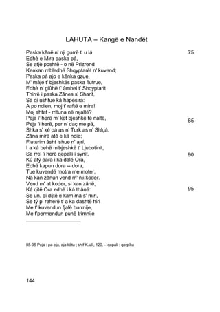 LAHUTA – Kangë e Nandët
Paska kênë n' nji gurrë t' u lá,                                      75
Edhè e Mira paska pá,
Se atjè poshtë - o në Prizrend
Kenkan mbledhë Shqyptarët n' kuvend;
Paska pá ajo e kênka gzue,
M' mâje t' bjeshkës paska flutrue,
Edhè n' giûhë t' âmbel t' Shqyptarit
Thirrë i paska Zânes s' Sharit,
Sa qi ushtue ká hapesira:
A po ndien, moj t' raftë e mira!
Moj shtat - rrituna në mjaltë?
Peja i' herë m' ket bjeshkë të naltë,                                 85
Peja 'i herë, per n' daç me pá,
Shka s' ké pá as n' Turk as n' Shkjá.
Zâna mirë atê e ká ndie;
Fluturim âsht lshue n' ajrí,
I a ká behë m'bjeshkë t' Ljubotinit,
Sa rre' 'i herë qepalli i synit,                                      90
Kû atý para i ka dalë Ora,
Edhë kapun dora -- dora,
Tue kuvendë motra me moter,
Na kan zânun vend m' nji koder.
Vend m' at koder, si kan zânë,
Ká qitë Ora edhè i ká thânë:                                          95
Se un, qi dijtë e kam mâ s' miri,
Se tý p' reherë t' a ka dashtë hiri
Me t' kuvendun fjalë burrnije,
Me t'permendun punë trimnije
___________________



85-95 Peja : pa-eja, eja këtu ; shif K.VII, 120. – qepali : qerpiku




144
 