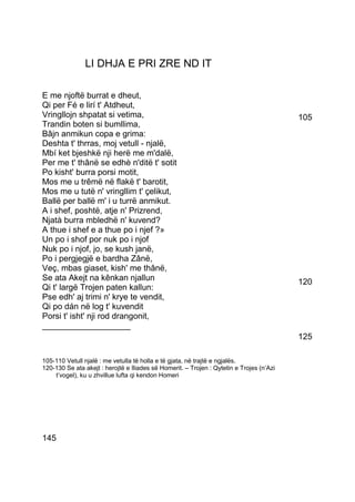 LI DHJA E PRI ZRE ND IT

E me njoftë burrat e dheut,
Qi per Fé e lirí t' Atdheut,
Vringllojn shpatat si vetima,                                                             105
Trandin boten si bumllima,
Bâjn anmikun copa e grima:
Deshta t' thrras, moj vetull - njalë,
Mbí ket bjeshkë nji herë me m'dalë,
Per me t' thânë se edhè n'ditë t' sotit
Po kisht' burra porsi motit,
Mos me u trêmë në flakë t' barotit,
Mos me u tutë n' vringllim t' çelikut,
Ballë per ballë m' i u turrë anmikut.
A i shef, poshtë, atje n' Prizrend,
Njatà burra mbledhë n' kuvend?
A thue i shef e a thue po i njef ?»
Un po i shof por nuk po i njof
Nuk po i njof, jo, se kush janë,
Po i pergjegjë e bardha Zânë,
Veç, mbas giaset, kish' me thânë,
Se ata Akejt na kênkan njallun                                                            120
Qi t' largë Trojen paten kallun:
Pse edh' aj trimi n' krye te vendit,
Qi po dán në log t' kuvendit
Porsi t' isht' nji rod drangonit,
___________________
                                                                                          125

105-110 Vetull njalë : me vetulla të holla e të gjata, në trajtë e ngjalës.
120-130 Se ata akejt : herojtë e Iliades së Homerit. – Trojen : Qytetin e Trojes (n’Azi
    t’vogel), ku u zhvillue lufta qi kendon Homeri




145
 
