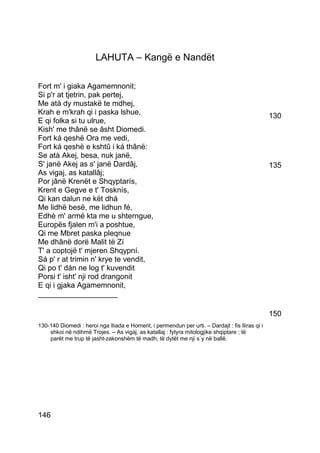 LAHUTA – Kangë e Nandët

Fort m' i giaka Agamemnonit;
Si p'r at tjetrin, pak pertej,
Me atà dy mustakë te mdhej,
Krah e m'krah qi i paska lshue,                                                                   130
E qi folka si tu ulrue,
Kish' me thânë se âsht Diomedi.
Fort ká qeshë Ora me vedi,
Fort ká qeshë e kshtû i ká thânë:
Se atà Akej, besa, nuk janë,
S' janë Akej as s' janë Dardâj,                                                                   135
As vigaj, as katallâj;
Por jânë Krenët e Shqyptarís,
Krent e Gegve e t' Tosknís,
Qi kan dalun ne kët dhá
Me lidhë besë, me lidhun fé,
Edhè m' armë kta me u shterngue,
Europës fjalen m'i a poshtue,
Qi me Mbret paska pleqnue
Me dhânë dorë Malit të Zí
T' a coptojë t' mjeren Shqypní.
Sá p' r at trimin n' krye te vendit,
Qi po t' dán ne log t' kuvendit
Porsi t' isht' nji rod drangonit
E qi i gjaka Agamemnonit,
___________________

                                                                                                  150
130-140 Diomedi : heroi nga Iliada e Homerit, i permendun per urti. – Dardajt : fis Iliras qi i
    shkoi në ndihmë Trojes. – As vigaj, as katallaj : fytyra mitologjike shqiptare ; të
    parët me trup të jasht-zakonshëm të madh, të dytët me nji s`y në ballë.




146
 