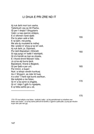LI DHJA E PRI ZRE ND IT

Aj nuk âsht mori lum vasha,
Tjeterkush veç se Alì Pasha,
Qi per t' drejta t' Shqyptarís
Vetë i a nep zjarmin shtëpís,
E s'i dhimen nanë djalë:
Per to jeten vetë e falë.                                                                           155
E nji tjetri, mâ pertej,
Me ata dy mustakë te mdhej
Me i prekë m' shoq qi ka brî vedi,
Aj nuk âsht, jo, Dijomedi,
Por âsht Bajraktari i Shkrelit:                                                                     160
Si njaj pyrgu m' ballë t' kështjelit,
Qi s'e trandë as topi as shpata,
E i thonë êmnit Marash Vata.
Jo qi ka atý burra tjerë,
Bajraktarë, Krenë e Beglerë,
Qi per fjalë e per urtí,                                                                            165
Per trimní, e bujarí
Nuk i a lshojn vendin kurrkuej
As n' Shqypní, as nder të huej.
A e she'' 'i herë njat burrë zeshkan,
Me kollçikë e me fistan,
Qi m' a ka sýnin si zhgjeta,                                                                        170
Qi m' i bâjn t' gjith t'u ngiatjeta,
E qi folka ashtû pa u zé,
___________________

                                                                                                    175
170-175 me kollçik e me fistan : tozllukë, kallçi : nji lloj pantollonash qi mbathen nen
fistan ose fustan ; si nji lloj rashe pelhurë të bardhë, e gjanë e palë-palë, qi prej ijet mbulon
trupin deri pak nen gju.




147
 