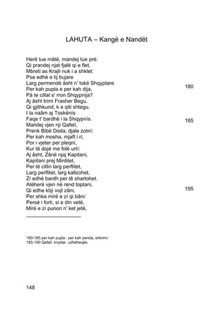 LAHUTA – Kangë e Nandët

Herë tue mâtë, mandej tue pré:
Qi prandej njat fjalë qi e flet,
Mbreti as Krajli nuk i a shklet:
Pse edhè e tij bujare
Larg permendë âsht n' tokë Shqyptare
Per kah pupla e per kah dija,                     180
Pá te cillat s' rron Shqypnija?
Aj âsht trimi Frasher Begu,
Qi gjithkund, k e qiti shtegu,
I la naâm aj Toskënís
Faqe t' bardhë i la Shqypnís.                     185
Mandej vjen nji Qafelí,
Prenk Bibë Doda, djale zotní:
Per kah mosha, mjaft i rí,
Por i vjeter per pleqní,
Kur të dojë me folë urtí:
Aj âsht, Zânë njaj Kapitani,
Kapitani prej Mirditet,
Per të cillin larg perflitet,
Larg perflitet, larg kallzohet,
Zí edhè bardh per tê shartohet.
Atëherë vjen në rend toptani,
Qi edhe ktiji vojt zâni,                          195
Per shka mirë e zí qi bâni:
Persè i forti, si e din vetë,
Mirë e zí punon n' ket jetë,
___________________



180-185 per kah pupla : per kah penda, shkrimi.
185-190 Qefalì: kryetar, udhëheqës.




148
 