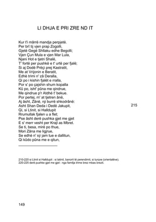 LI DHJA E PRI ZRE ND IT

Kur t'i mârrë mandja perpjetë.
Per brî tij vjen prap Zogolli,
Gjetë Gegë Shllaku edhe Begolli;
Vjen Çun Mula e vjen Mar Lula,
Njani Hot e tjetri Shalë,
T' fortë per pushkë e t' urtë per fjalë;
Si aj Dodë Prëçi prej Kastratit,
Me at Vrijonin e Beratit,
Edhè trimi n' zâ Deralla,
Qi po i kishin fjalët e rralla,
Por s' po çajshin shum kopalla
Kû po, isht' pûna me qindrue,
Me qindrue p'r Atdhé t' bekue.
Por pertej, m' at tjetren ânë,
Aj âsht, Zânë, nji burrë shkodrânë:
Asht Shan Deda i Dedë Jakupit,                                                                 215
Qi, si Ltinit, si Halldupit
Rrumullak fjalen u a flet;
Pse âsht derë pushka gjet me gjet
E s' merr vesht per Krajl as Mbret.
Se ti, besa, mirë po thue,
Mori Zâna me ligjrue,
Se edhè n' sý jam tue e dallitun,
Qi kûdo pûna me e qitun,
___________________



210-220 si Ltinit si Halldupit : si latinit, banorit të perendimit, si turqve (orientalëve).
220-225 derë pushke gjet me gjet : nga familja trime brez mbas brezit.




149
 