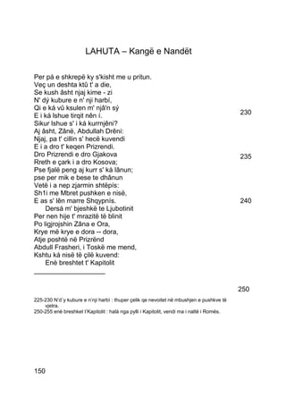 LAHUTA – Kangë e Nandët

Per pá e shkrepë ky s'kisht me u pritun.
Veç un deshta ktû t' a die,
Se kush âsht njaj kime - zi
N' dý kubure e n' nji harbí,
Qi e ká vû ksulen m' njâ'n sý
E i ká lshue tirqit nên í.                                                                 230
Sikur lshue s' i ká kurrnjêni?
Aj âsht, Zânë, Abdullah Drêni:
Njaj, pa t' cillin s' hecë kuvendi
E i a dro t' keqen Prizrendi.
Dro Prizrendi e dro Gjakova                                                                235
Rreth e çark i a dro Kosova;
Pse fjalë peng aj kurr s' ká lânun;
pse per mik e bese te dhânun
Vetë i a nep zjarmin shtëpís:
Sh1i me Mbret pushken e nisë,
E as s' lên marre Shqypnís.                                                                240
    Dersá m' bjeshkë te Ljubotinit
Per nen hije t' mrazitë të blinit
Po ligjrojshin Zâna e Ora,
Krye më krye e dora -- dora,
Atje poshtë në Prizrënd
Abdull Frasheri, i Toskë me mend,
Kshtu ká nisë të çilë kuvend:
    Enè breshtet t' Kapitolit
___________________

                                                                                           250
225-230 N’d`y kubure e n’nji harbì : thuper çelik qe nevoitet në mbushjen e pushkve të
    vjetra.
250-255 enè breshket t’Kapitolit : halà nga pylli i Kapitolit, vendi ma i naltë i Romës.




150
 