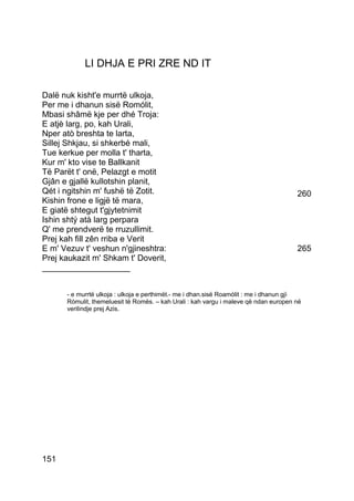 LI DHJA E PRI ZRE ND IT

Dalë nuk kisht'e murrtë ulkoja,
Per me i dhanun sisë Romólit,
Mbasi shâmë kje per dhé Troja:
E atjè larg, po, kah Urali,
Nper atò breshta te larta,
Sillej Shkjau, si shkerbé mali,
Tue kerkue per molla t' tharta,
Kur m' kto vise te Ballkanit
Të Parët t' onë, Pelazgt e motit
Gjân e gjallë kullotshin planit,
Qét i ngitshin m' fushë të Zotit.                                                     260
Kishin frone e ligjë të mara,
E giatë shtegut t'gjytetnimit
Ishin shtý atà larg perpara
Q' me prendverë te rruzullimit.
Prej kah fill zên rriba e Verit
E m' Vezuv t' veshun n'gjineshtra:                                                    265
Prej kaukazit m' Shkam t' Doverit,
___________________


      - e murrtë ulkoja : ulkoja e perthimët.- me i dhan.sisë Roamòlit : me i dhanun gjì
      Ròmulit, themeluesit të Romës. – kah Urali : kah vargu i maleve që ndan europen në
      verilindje prej Azis.




151
 