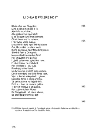 LI DHJA E PRI ZRE ND IT

Kûdo rrâni turr Shqyptari,                                                                   290
Mirë aj lidhë me besë e fé,
Atje lufta mori zhari,
Atje gjaku rrmej nper dhé;
E as s'u gjet kund mal a rrmore
Qi atij hovin me i a ndalun;
I rá zhyt aj valës mizore,                                                                   295
Me armë n' dorë nper flkë ká dalun.
Gal, Rromakë, po dikur motit
Kjenë pershkue nper tokë Shqyptare,
Si edhè fiset e Ostrogotit
Me ata slavt,kta dalshin fare!
Por Shqyptari s' e perkuli
I gjallë qafen nen zgiedhë t' huej:
E lshoi token, ne mal dueli,
Por të dheta s' i lau kuej.
Porsi njaj tallazi i detit,
Qi dyndë mal e bardh prej shkûme,
Dekë e mnderë tue lânë mbas vetit,
Vjen e thehet m'kep t'ndo i gûme:
Njekshtû forca e cilldo anmiku,
'Qi desht dam t' na i sjellë lirís,
Erdh e u thye m' parsme çeliku
T' bijve t' maleve t' Shqypnís.                                                              310
Pat kujtue Sulltan Murati
Se Shqyptarët i ká lshue zêmra,
Se prandej po u rrin aj gati
___________________
                                                                                             315

295-305 Gal : banorët e vjetër të Francës së sotme. –Ostrogotit : fis barbar që në kohën e
    dyndjeve të popujve nga Ver. (perkthim shqip)




153
 