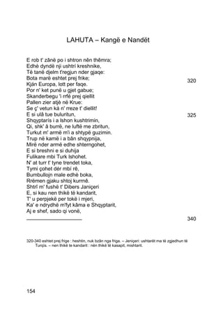 LAHUTA – Kangë e Nandët

E rob t' zânë po i shtron nên thêmra;
Edhè dyndë nji ushtrí kreshnike,
Të tanë djelm t'regjun nder gjaqe:
Bota marë eshtet prej frike;                                                                  320
Kján Europa, lott per faqe.
Por n' ket punë u gjet gabue;
Skanderbegu 'i rrfé prej qiellit
Pallen zier atjè në Krue:
Se ç' vetun ká n' rreze t' diellit!
E si ulâ tue buluritun,                                                                       325
Shqyptarís i a lshon kushtrimin,
Qi, shk' â burrë, ne luftë me zbritun,
Turkut m' armë m'i a shtypë guzimin.
Trup në kamë i a bân shqypnija,
Mirë nder armë edhe shterngohet,
E si breshni e si duhija
Fulikare mbi Turk lshohet.
N' at turr t' tyne trendet toka,
Tymi çohet dér mbí rê,
Bumbullojn male edhè boka,
Rrëmen gjaku shtoj kurrnê.
Shtrî m' fushë t' Dibers Janiçeri
E, si kau nen thikë të kandarit,
T' u perpjekë per tokë i mjeri,
Ka' e ndrydhë m'fyt kâma e Shqyptarit,
Aj e shef, sado qi vonë,
___________________                                                                           340



320-340 eshtet prej frige : heshtin, nuk bzân nga friga. – Jeniçeri: ushtarët ma të zgjedhun të
    Turqìs. – nen thikë te kandarit : nën thikë të kasapit, mishtarit.




154
 
