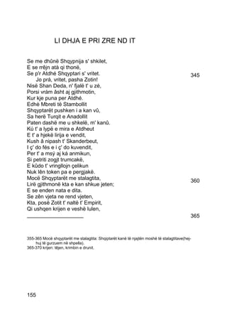 LI DHJA E PRI ZRE ND IT

Se me dhûnë Shqypnija s' shkilet,
E se rrêjn atà qi thonë,
Se p'r Atdhé Shqyptari s' vritet.                                                          345
     Jo prá, vritet, pasha Zotin!
Nisë Shan Deda, n' fjalë t' u zé,
Porsi vrám âsht aj gjithmotin,
Kur kje puna per Atdhé.
Edhè Mbreti të Stambollit
Shqyptarët pushken i a kan vû,
Sa herë Turqit e Anadollit
Paten dashë me u shkelë, m' kanû.
Kú t' a lypë e mira e Atdheut
E t' a hjekë lirija e vendit,
Kush â nipash t' Skanderbeut,
I ç' do fés e i ç' do kuvendit,
Per t' a msý aj ká anmikun,
Si petriti zogjt trumcakë,
E kûdo t' vringllojn çelikun
Nuk lên token pa e pergjakë.
Mocë Shqyptarët me stalagtita,                                                             360
Lirë gjithmonë kta e kan shkue jeten;
E se enden nata e dita.
Se zên vjeta ne rend vjeten,
Kta, posë Zotit t' naltë t' Empirit,
Qi ushqen krijen e veshë lulen,
___________________                                                                        365



355-365 Mocë shqyptarët me stalagtita: Shqiptarët kanë të njajtën moshë të stalagtitave(hej-
    huj të gurzuem në shpella).
365-370 krijen: têjen, krimbin e drunit.




155
 