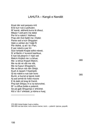 LAHUTA – Kangë e Nandët

Kryet dér sod perpara nirit
Enè kurr nuk e perkulen.
M' kamë, atëherë,burra të dheut,
Mbasi t' zott jemi me dekë
Per lirí e nderë t' Atdheut,
Prap zên Duli fjalët me i thekë:
Perse sod a kurr Shqyptari
Gjân e vehten do t' bâjë flí
Per Atdhé, qi atí i la i Pari,
E per nderë e per lirí.
Sod t'shtatët Krajlat edhè mbreti,
N' at Berlin n' kuvend bashkue,
E kan bâ pleqnín n' mjet veti
Malcín Knjâzit me i a lshue;
Me i a lshue Knjazit Malcín,                                                     380
Me na dá né vllá me vllá,
Me na hupun Shqyptarín,
Me na lânun rob nên Shkjá.
Kush â nipash t' Kastrijotit,
Qi ká nderë e nuk bán kore:                                                      385
Burrë, si burrat qi kjenë motit:
Aj sod armët të rrokë mizore
E të dalë në breg të Cemit,
Prej kah Shkjau rri e na kercnohet,
M' i a diftue botës e polemit,
Se pá gjak Shqypnija s' shtrohet.
Ktû s' do t' shklasë, jo kâma e huej;
___________________



375-380 t’shtat Krajlat: fuqit e mëdha.
385-395 nuk ban kore: nuk e duron marren, korin. – polemit: njerzve, popullit.




156
 
