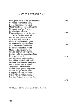 LI DHJA E PRI ZRE ND IT

Kush, posë nesh, s' zên qé m'ket tokë;                        395
Se na rob s' i shtrohna kuej,
Dér sa t' jemi gjallë me kokë,
Me eshtna t' onë, po, na Shqypnís
Nji murojë kem'per t' i a vû,
Qî edhe topat e Rusís
S'kan per t'mujtë, jo m'e dermue.                             400
     Abdyl Frasheri kshtû foli;
Kur Mar Lula, i pari i Shalës
Nji sý zjarm, nji zog sokoli,
Burrë i zoti i pushkës e i fjalës:
I a pret fjalen n' log t' kuvendit:                           405
Se ti, pasha at Sh' Marrabé!
Sá per t' dalun zot un vendit,
Me m' qortue nevojë nuk ké.
Pse, se â zânun kjo Shqypní,
Un kam ndêjë me pushkë per faqe,
E per vend e per lirí                                         410
Kam rá pré, kam bâmun gjaqe.
Kam shkue jeten si bishë malit,
Zdathë e zdeshë edhë pá ngrânë;
Por as Mbretit, por as Krajlit
Tungiatjeta s' i kam thânë.
Un kam ruejtë gjûhen shqyptare;
Un kam mbajtë doke e kanû,
E as per pare e as per timare,
Gjak e t' Parë s' i kam mohue.
Prandej, Shkjau me pasë per t'msý
___________________
                                                              420



405-415 pasha at Sh’Marrabè: ndoshta âsht Shejti Bartolomé.




157
 