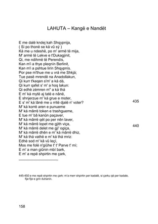 LAHUTA – Kangë e Nandët

E me dalë kndej kah Shqypnija,
( Si po thonë se ká vû sý )
Ká me u ndeshë, po m' armë të mija,
M' armë të Lekve e t'Dukagjinit,
Qi, me ndihmë të Perendís,
Kan m'i a thye pleqnín Berlinit,
Kan m'i a pshtue lirín Shqypnís.
Por pse m'thue me u vrá me Shkjá;
Tue pasë mrendë na Anadollakun,
Qi kurr t'keqen s'm' a ká dá,
Qi kurr qafet s' m' a hoq lakun:
Qi edhè zèmren m'' a ká thá
E m' ká mytë aj tatë e nânë,
E shnjerzue m' ká grue e moter,
E s' m' ká lânë me u rritë djalë n' voter?                                                  435
M' ká korrë aren e punueme
M' ká mârrë token e trashgueme,
E tue m' bâ kanûn paçaver,
M' ká mârrë qét po per nên laver,
M' ká mârrë lopet me gjith viça,                                                            440
M' ká mârrë delet me gji' ogiça,
M' ká mârrë dhên e m' ká mârrë dhiz,
M' ká thá vathë e m' ká thá mriz:
Edhè sod m' kâ vû leçí,
Mos me folë n'giûhe t' t' Parve t' mí;
E m' a man giûnin mbí bark,
E m' a repë shpirtin me çark,
___________________



445-450 e me repë shpirtin me çark: m’a merr shpirtin per kadalë, si çarku që per kadale,
    fije fije e grin duhanin.




158
 