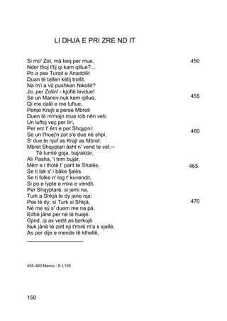 LI DHJA E PRI ZRE ND IT

Si mo' Zot, mâ keq per mue,                 450
Nder thoj t'tij qi kam qillue?...
Po a pse Turqit e Anadollit
Duan të tallen këtij trollit,
Na m'i a vû pushken Nikollit?
Jo, per Zotin! - kjoftë levdue!
Se un Manov nuk kam qillue,                 455
Qi me dalë e me luftue,
Perse Krajli a perse Mbreti
Duen të m'majn mue rob nên veti;
Un luftoj veç per lirí,
Per erz t' êm e per Shqypní:                460
Se un t'huej'n zot s'e due në shpí,
S' due te njof as Krajl as Mbret:
Mbret Shqyptari âsht n' vend te vet.─
    Të lumtë goja, bajraktár,
Ali Pasha, 'i trim bujár,
Mêrr e i thotë t' parit te Shalës,          465
Se ti lak s' i bâke fjalës.
Se ti folke n' log t' kuvendit,
Si po e lypte e mira e vendit.
Per Shqyptarë, si jemi na,
Turk a Shkjá te dy jane nja;
Pse të dy, si Turk si Shkjá,                470
Né me sý s' duem me na pá,
Edhè jâne per né të huejë:
Gjind, qi as vedit as tjerkujë
Nuk jânë të zott nji t'mirë m'a s sjellë,
As per dije e mende të kthellë,
___________________



455-460 Manov : K.I,105




159
 