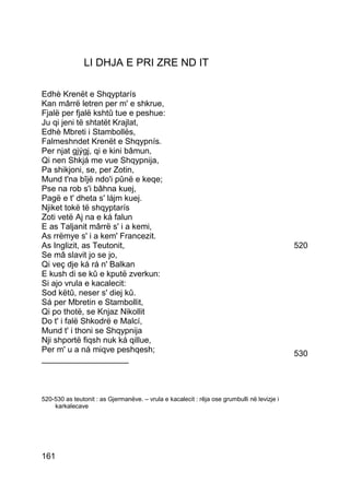 LI DHJA E PRI ZRE ND IT

Edhè Krenët e Shqyptarís
Kan mârrë letren per m' e shkrue,
Fjalë per fjalë kshtû tue e peshue:
Ju qi jeni të shtatët Krajlat,
Edhè Mbreti i Stambollës,
Falmeshndet Krenët e Shqypnís.
Per njat gjýgj, qi e kini bâmun,
Qi nen Shkjá me vue Shqypnija,
Pa shikjoni, se, per Zotin,
Mund t'na bîjë ndo'i pûnë e keqe;
Pse na rob s'i bâhna kuej,
Pagë e t' dheta s' lájm kuej.
Njiket tokë të shqyptarís
Zoti vetë Aj na e ká falun
E as Taljanit mârrë s' i a kemi,
As rrëmye s' i a kem' Francezit.
As Inglizit, as Teutonit,                                                                    520
Se mâ slavit jo se jo,
Qi veç dje ká rá n' Balkan
E kush di se kû e kputë zverkun:
Si ajo vrula e kacalecit:
Sod këtû, neser s' diej kû.
Sá per Mbretin e Stambollit,
Qi po thotë, se Knjaz Nikollit
Do t' i falë Shkodrë e Malcí,
Mund t' i thoni se Shqypnija
Nji shportë fiqsh nuk ká qillue,
Per m' u a ná miqve peshqesh;                                                                530
___________________



520-530 as teutonit : as Gjermanëve. – vrula e kacalecit : rêja ose grumbulli në levizje i
    karkalecave




161
 
