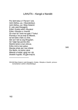 LAHUTA – Kangë e Nandët

Por âsht toka e t' Parvet t' onë,
Asht Atdheu, po, i Skanderbeut,
Asht Atdheu, po i Mojs Golemit
E i atij Lekë Dukagjinit,
Edhè i Kukës edhè i Muzakut
Edhè i Strezës e i Aranitit
Qi e kan lá t' tanë me gjak t' Turkut.
Prandaj s' ká as krajl as Mberet,
Qi ket tokë e falë a e shet,
Dér sá t' két nji zog Shqyptari,
Qi t' bâjë hije permbi dhé.
Kështû letren e kan shkrue,
Edhe mirë e kan palue,
Mandej shtek ata i kan dhânë                                                        545
Per Berlin, kû kishin zânë
Mbereti e krajlat, gjýgj me i dá
Shekllit t'ngratë, në gjak krejt lá.
___________________

535-540 Mojs Golemit, Lekë Dukagjinit, i Kukës, i Strezës e i Aranitit : princa e
    komandanta n’ushtrin e Skanderbegut.




162
 