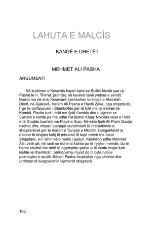 LAHUTA E MALCÌS
                      KANGË E DHETËT


                    MEHMET ALI PASHA
ARGUMENTI

    Në krahinen e Kosovës hapet lajmi se Sulltni kishte çue nji
Pashë të rì. Thirret, prandej, në kuvend tanë yndyra e vendit.
Burrat ma në shéj Kosovarë bashkohen te shpija e Abdullah
Drinit, në Gjakovë. Vetëm Ali Pasha e Haxhi Zeka, nga shqiptarët,
hyjn te perfaqsuesi i Stambollës per të folë me te n’emen të
Kombit. Pasha turk i prêt me fjalë t’ambla dhe u lajmon se
Sulltani e kishte pa me udhë t’ia lëshoi Knjaz Nikollës viset e Hotit
e të Grudës bashkë me Plavë e Gusi. Në këto fjalë Ali Pash Gusija
nxehet dhe, mbasi i paraqet sundimtarit të rì sherbimin e
shqiptarëvet per te maren e Turqisë e Mbretit, kategorikisht ia
mohon të drejten ketij të mbramit të bajë nderë me tokat
Shqiptare, si t’ ishin këto mallë i gjetun. Këshillon edhe Mehmet
Alin vetë që, në rasë se edhe ai kishte po të njejten mende, do te
bante shumë me mirë të ngarkonte çaklat e të vente majat kah
kishte vû thembrat ; përndryshej mund do t’i bijte ndonji
paknaqësi e randë. Këcen Pasha Anadollak nga idhnimi dhe
urdhnon të burgoseshin lajmtarët shqiptarë.




163
 