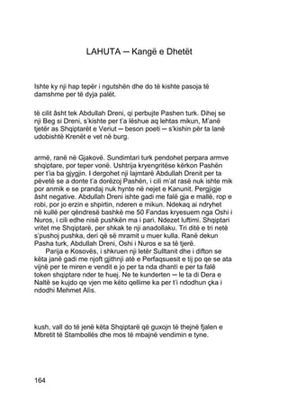LAHUTA ─ Kangë e Dhetët


Ishte ky nji hap tepër i ngutshën dhe do të kishte pasoja të
damshme per të dyja palët.

të cilit âsht tek Abdullah Dreni, qi perbujte Pashen turk. Dihej se
nji Beg si Dreni, s’kishte per t’a lëshue aq lehtas mikun, M’anë
tjetër as Shqiptarët e Veriut ─ beson poeti ─ s’kishin për ta lanë
udobishtë Krenët e vet në burg.


armë, ranë në Gjakovë. Sundimtari turk pendohet perpara armve
shqiptare, por teper vonë. Ushtrija kryengritëse kërkon Pashën
per t’ia ba gjygjin. I dergohet nji lajmtarë Abdullah Drenit per ta
pëvetë se a donte t’a dorëzoj Pashën, i cili m’at rasë nuk ishte mik
por anmik e se prandaj nuk hynte në nejet e Kanunit. Pergjigje
âsht negative. Abdullah Dreni ishte gadi me falë gja e mallë, rop e
robi, por jo erzin e shpirtin, nderen e mikun. Ndekaq ai ndryhet
në kullë per qëndresë bashkë me 50 Fandas kryesuem nga Oshi i
Nuros, i cili edhe nisë pushkën ma i pari. Ndezet luftimi. Shqiptari
vritet me Shqiptarë, per shkak te nji anadollaku. Tri ditë e tri netë
s’pushoj pushka, deri që së mramit u muer kulla. Ranë dekun
Pasha turk, Abdullah Dreni, Oshi i Nuros e sa të tjerë.
     Parija e Kosovës, i shkruen nji letër Sulltanit dhe i difton se
këta janë gadi me njoft gjithnji atè e Perfaqsuesit e tij po qe se ata
vijnë per te miren e vendit e jo per ta nda dhantì e per ta falë
token shqiptare nder te huej. Ne te kunderten ─ le ta di Dera e
Naltë se kujdo qe vjen me këto qellime ka per t’i ndodhun çka i
ndodhi Mehmet Alìs.




kush, vall do të jenë këta Shqiptarë që guxojn të thejnë fjalen e
Mbretit të Stambollës dhe mos të mbajnë vendimin e tyne.




164
 