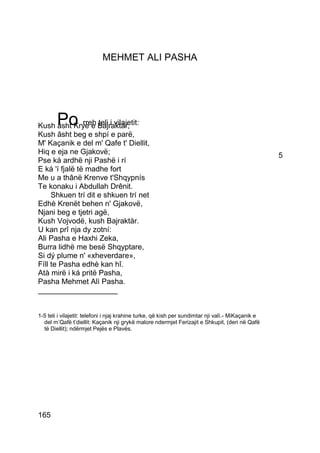 MEHMET ALI PASHA




        Po      rreh teli i vilajetit:
Kush âsht Krye e Bajraktár,
Kush âsht beg e shpí e parë,
M' Kaçanik e del m' Qafe t' Diellit,
Hiq e eja ne Gjakovë;                                                                               5
Pse ká ardhë nji Pashë i rí
E ká 'í fjalë të madhe fort
Me u a thânë Krenve t'Shqypnís
Te konaku i Abdullah Drênit.
     Shkuen trí dit e shkuen trí net
Edhè Krenët behen n' Gjakovë,
Njani beg e tjetri agë,
Kush Vojvodë, kush Bajraktàr.
U kan prî nja dy zotní:
Ali Pasha e Haxhi Zeka,
Burra lidhë me besë Shqyptare,
Si dý plume n' «xheverdare»,
Fíll te Pasha edhè kan hî.
Atà mirë i ká pritë Pasha,
Pasha Mehmet Alì Pasha.
___________________


1-5 teli i vilajetit: telefoni i njaj krahine turke, që kish per sundimtar nji valì.- MiKaçanik e
  del m’Qafë t’diellit: Kaçanik nji grykë malore ndermjet Ferizajit e Shkupit, (deri në Qafë
  të Diellit); ndërmjet Pejës e Plavës.




165
 