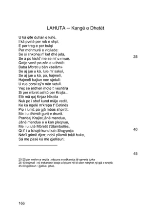 LAHUTA ─ Kangë e Dhetët
U ká qitë duhan e kafe,
I ká pvetë per rob e shpí,
E per treg e per bulqí
Per mehmurë e viqilade:
Se si shkohej n' ket dhé jeta,
Se a po kisht' me se m' u rrnue.                                                     25
Qatje vonë po zên e u thotë:
Baba Mbret u bân «selám»
Se aj jue u ká, lule m' saksí,
Se aj jue u ká, po, hajmelí,
Hajmelí bajtun nen sjetull:
U rue porsi sý'n nên vetull.
Veç se erdhen mote t' veshtira
Si per mbret ashtû per Krajla...
Elè mâ qaj Knjaz Nikolla
Nuk po i shef kund mâje vedit,
Ke ká ngelë m'krepa t' Cetinës
Pip i lumt, pa gjâ mbas shpirtit,
Me i u dhimtë gurit e drunit.
Prandaj Krajlat jânë mendue,
Jânë mendue e e kan pleqnue,
Me i u lutë Mbretit t'Stambollës,
Qi t' i a lshojë kund kah Shqypnija                                                  40
Ndo'i grimë djerr, ndo'i pllamë tokë buke,
Sá me pasë kû me gjellisun;
___________________

                                                                                     45
20-25 per mehm.e veqila : nëpuns e mëkambs të qeveris turke
25-40 hajmali : nji trekandsh bezje a lekure në të cilen ndryhet nji gjâ e shejtë.
45-50 gjellisun : gjallue, jetue.




166
 