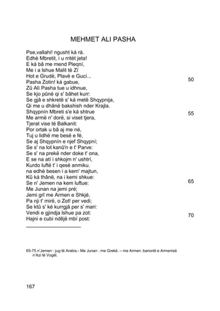 MEHMET ALI PASHA
Pse,vallahi! ngusht ká rá.
Edhè Mbretit, i u rritët jeta!
E ká bâ me mend Pleqní,
Me i a lshue Malit të Zí
Hot e Grudë, Plavë e Gucí...
Pasha Zotin! ká gabue,                                                                50
Zû Alì Pasha tue u idhnue,
Se kjo pûnë qi s' bâhet kurr:
Se gjâ e shkretë s' ká metë Shqypnija,
Qi me u dhânë bakshish nder Krajla.
Shqypnín Mbreti s'e ká shtrue                                                         55
Me armë n' dorë, si viset tjera,
Tjerat vise të Balkanit:
Por ortak u bâ aj me né,
Tuj u lidhë me besë e fé,
Se aj Shqypnín e njef Shqypní;
Se s' na lot kanû'n e t' Parve:
Se s' na prekë nder doke t' ona,
E se na atí i shkojm n' ushtrí,
Kurdo luftë t' i qesë anmiku.
na edhè besen i a kem' majtun,
Kû ká thânë, na i kemi shkue:
Se n' Jemen na kem luftue:                                                            65
Me Junan na jemi pré;
Jemi grî me Armen e Shkjé,
Pa nji t' mirë, o Zot! per vedi;
Se ktû s' ké kurrgjâ per s' mari:
Vendi e gjindja lshue pa zot:                                                         70
Hajni e cubi ndêjë mbí post:
___________________



65-75 n’Jemen : jug të Arabis.- Me Junan : me Grekë. – me Armen :banorët e Armenisë
   n’Azi të Vogël.




167
 