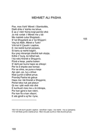 MEHMET ALI PASHA

Pse, mos t'isht' Mbreti i Stambollës,
Dielli drite s' kishte me lshue,
E as s' mêrr frýme krajl permbí dhé:
Jo mâ «ortak » Mbreti me u bâ
Me malokë cuba Shqiptarë...
S' ká Shqyptarë as s' ká Shqypní:                                                           105
Veç ká Alláh, Mbret e Turkí!
Vrik ká hî Çaushi i zaptive,
E i ká reshë burrat perpara,
Si bariu qi reshë bagtín,
Kur prej mbramjet dredhë kah shpija,
Edhè n' burg, kû lidhet kali,
I ká ndrý Krenët e Shqypnís.
Pûnë e keqe, pasha buken:
S' âsht per burra hapsi as shkopí:
Per ta â shpata ase konopi.
Por se shka, se puna e keqe
Ajo vjen, po, tuj u shtue:
Nisë çurrel e bâhet prrue.
Prandaj Pasha ká gabue
Haps me i bâ Krenët e Shqypnís;
Persè toka nuk pat plasun
Qi me i qitë vedit mbi dhé
E kurrkush mos me u rá mbrapa,
Por kan gjind e kan robní,
Por kan fis e kan vllazní,
E atà gjindt e aj fisi i tyne,
___________________



105-110 vrik ka hi çaushi i zaptive : nenoficer i rojes.- i ka reshë : i ka vu (perpara).
115-120 Nisë çurrel e bahet prrue : fillon me pak (curril) e rritet shumë (prrue).




169
 