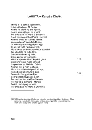 LAHUTA ─ Kangë e Dhetët

Thonë ,s'i a barin t' keqen kuej.
Kshtû qi Mehmet Ali Pasha
Ká me rá, thom, nji dite ngusht,
Ká me kapë aj kryet ne grusht,
Per shka bâni m' Krenë t' Shqypnís.
Pse t' bjerë ngusht nji Pashë i mbretit,
Ká ndo 'isend e s' ká ndo 'i send;
Veç un drue p'r Abdullah Drênin,
Qi tue mbajtë âshtu gjarpnin n'gjí,
Q' se i ká vojtë Pasha per mik,
Mbrendë t'u errë e mbrendë tue zbardhë,
Tuj u kndellë në bukë të tij,
Drekë e darkë ka nji ferlik,
Cile e zemer ka 'i «misnik»,
«Gjak e vjamë» dér m' kupë të giûnit                                                            140
Bukë Shqyptarit mbas kanûnit:
Un po drue, se Abdullah Drênit,
Nper at mik qi man te shpija,
Mund t'na i bîjë ndo'i punë e keqe;
Persè besë un s'mund t' a zâ,                                                                   145
Se nuk lot Shqypnija e Eper,
Se s' po lot Shqypnija e Eper,
Per me i pshtue atà Krenët e veta;
Per me bâ qi aj Pasha i Mbretit
Fort të bindet prej vedvetit
Per shka bâni m' Krenë t' Shqypnís.
___________________



140-145 Drekë e darkë ka nji ferlik : per mjesdit e per darkë ka nji berr të pjekun.- Cille e
    zamer ka ‚i „meshnik“: në mëngjes e mbas darke nga nji lloj byreku (me grima
    mishi e me petë poshtë e naltë, i pjekun n’furr).




170
 