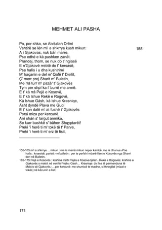 MEHMET ALI PASHA

Po, por shka, se Abdullah Drêni
Vshtirë se lên m'i a shkrrye kush mikun:                                                      155
A i Gjakovas, nuk bán marre,
Pse edhè e ká pushken zanát.
Prandej, thom, se nuk do t' ngiasë
E n'Gjakovë rrebtë do t' kersasë,
Pse halís i u dha kushtrimi
M' kaçanin e del m' Qafë t' Diellit,
Ç' merr prej Sharit m' Buletin,
Me rrâ turr m' pazár t' Gjakovës
Tym per shpí ka i' burrë me armë.
E t' ká rrâ Pejë e Kosovë,
E t' ká lshue Rekë e Rogovë,
Ká lshue Gásh, ká lshue Krasniqe,
Asht dyndë Plava me Gucí
E t' kan dalë m' at fushë t' Gjakovës
Porsi miza per kercunë.
Anì shán s' largut anmiku,
Se kurr bashkë s' bâhen Shqyptarët!
Preki 'í herë ti m' tokë të t' Parve,
Preki ‘i herë ti m' erz të fisit,
___________________


155-165 m’i a shkrrye… mikun : me ia marrë mikun neper kambë, me ia dhunue.-Pse
    halìs : kryesisë, parisë.- m’bulletin : per te perfshi mbarë fiset e Kosovës nga Sharri
    deri në Bulletin.
165-175 Pejë e Kosovës : krahina rreth Pejës e Kosova tjetër.- Rekë e Rogovës: krahina e
    Gjakovës s malsìt në veri të Pejës.-Gash… Krasniqe: dy fise tè permenduna të
    Malcìs së Gjakovës.-…per kercunë: me shumicë te madhe, si thnegllat (mizat e
    tokës) në këcunin e lisit.




171
 