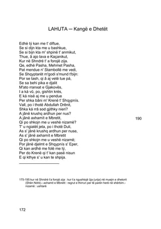 LAHUTA ─ Kangë e Dhetët

Edhè tý kan me t' diftue,
Se si dijn kta me u bashkue,
Se si bijn kta m' shpinë t' anmikut,
Thue, â ajo lava e Kaçanikut,
Kur në Shndré t' a forojë zija.
Qe, edhè Pasha, Mehmet Pasha,
Pat mendue n' Stambollë me vedi,
Se Shqyptarët m'godi s'mund t'bijn:
Por se tash, qi â aj vetë tue pá,
Se sa behi pika e djalit
M'ato rranxat e Gjakovës,
I a ká vû, po, gishtin krés,
E ká nisë aj me u pendue
Per shka bâni m' Krenë t' Shqypnís.
Vall, po i thotë Abdullah Drênit,
Shka ká rrâ sod gjithky nieri?
A jânë krushq ardhun per nus?
A jânë axhamít e Mbretit,                                                                    190
Qi po shkojn me u veshë nizamë?
T' u ngiatët jeta, po i thotë Duli,
As s' jânë krushq ardhun per nuse,
As s' jânë axhamít e Mbretit
Qi po shkojn me u veshë nizamë;
Por jânë djelmt e Shqypnís s' Eper,
Qi kan ardhë me folë me tý,
Per do Krenë qi t' kan pasë nisun
E qi kthye s' u kan te shpija.
___________________



175-195 kur në Shndrè t’a forojë zija : kur t’a ngushtojë ûja (urija) në muejin e dhetorit
    (Shën Ndrè).- axhamit e Mbretit : regrut e thirrun per të parën herë në shërbim.-
    nizamë : ushtarë




172
 