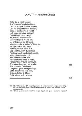 LAHUTA ─ Kangë e Dhetët

Edhe din si hecë kanuni:
A m' i thue ati' Abdullah Drênit,
Le t' na lshojë Pashen e Mbretit,
Le t' na lshojë Mehmet muratin;
pse per mik hasmin e vendit
Nuk e zên kanuja e Maleve!
Oshi i Nuros m' at frangí:
Se, manàt, hoxhë efendí,
Mue ktû begu s' më ká prû,
Me pritë peng, me dá kanû,
Mbasi as doke s' po isht' n' Shqypní,
Me lypë mikun me pleqní,
Por me pushkë, barot të zí.
Veç se shka, si m' duket mue,
Per Shqyptarë kund giasë nuk ká,
Mikun shoqit me i a ngá;
Pse falë nieri tatë e vllá,
Falë të sháme e falë te ráme,
Por jo mikun n' bukë e n' krypë:
S' e bân mikun mish per krraba,                                                              300
Si s' e bân as Dulo Drêni,
Qi bjen n' zjarm e qi bjen n' ujë,
Edhè mikun s' i a falë kuej,
Si tash «huta» të difton.
Edhè « huta »bâni «bam».
___________________                                                                          305



285-295 n’at frengi: K.V,457.-me pritë peng, me da kanù : me marrë pengun e me vû ligj.-
     me lypë mikun me pleqni : miku âsht ne doren e atij të cilit i âsht pështetë e jo në
    dorën e pleqve.
305-310 huta : pushkë krahi, si martina, me tytë të gjatë e të gjanë e plumb me maje shyt.




176
 