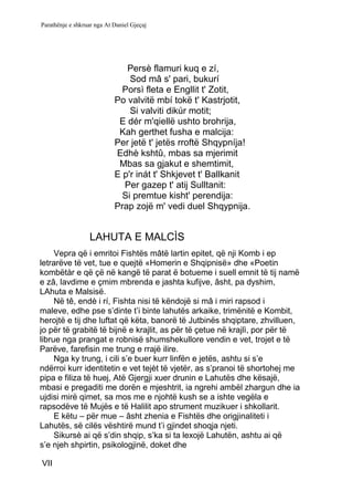 Parathënje e shkruar nga At Daniel Gjeçaj




                               Persè flamuri kuq e zí,
                                Sod mâ s' pari, bukurí
                              Porsì fleta e Engllit t' Zotit,
                            Po valvitë mbí tokë t' Kastrjotit,
                                Si valviti dikúr motit;
                             E dér m'qiellë ushto brohrija,
                             Kah gerthet fusha e malcija:
                            Per jetë t' jetës rroftë Shqypníja!
                            Edhè kshtû, mbas sa mjerimit
                             Mbas sa gjakut e shemtimit,
                            E p'r inát t' Shkjevet t' Ballkanit
                              Per gazep t' atij Sulltanit:
                              Si premtue kisht' perendija:
                            Prap zojë m' vedi duel Shqypnija.


                  LAHUTA E MALCÌS
     Vepra që i emritoi Fishtës mâtë lartin epitet, që nji Komb i ep
letrarëve të vet, tue e quejtë «Homerin e Shqipnisë» dhe «Poetin
kombëtàr e që çë në kangë të parat ë botueme i suell emnit të tij namë
e zâ, lavdime e çmim mbrenda e jashta kufijve, âsht, pa dyshim,
LAhuta e Malsisë.
     Në tê, endè i rí, Fishta nisi të këndojë si mâ i miri rapsod i
maleve, edhe pse s’dinte t’i binte lahutës arkaike, trimënitë e Kombit,
herojtë e tij dhe luftat që këta, banorë të Jutbinës shqiptare, zhvilluen,
jo për të grabitë të bijnë e krajlit, as për të çetue në krajlì, por për të
librue nga prangat e robnisë shumshekullore vendin e vet, trojet e të
Parëve, farefisin me trung e rrajë ilire.
     Nga ky trung, i cili s’e buer kurr linfën e jetës, ashtu si s’e
ndërroi kurr identitetin e vet tejèt të vjetër, as s’pranoi të shortohej me
pipa e filiza të huej, Atë Gjergji xuer drunin e Lahutës dhe kësajë,
mbasi e pregaditi me dorën e mjeshtrit, ia ngrehi ambël zhargun dhe ia
ujdisi mirë qimet, sa mos me e njohtë kush se a ishte vegëla e
rapsodëve të Mujës e të Halilit apo strument muzikuer i shkollarit.
     E këtu – për mue – âsht zhenia e Fishtës dhe origjinaliteti i
Lahutës, së cilës vështirë mund t’i gjindet shoqja njeti.
     Sikursè ai që s’din shqip, s’ka si ta lexojë Lahutën, ashtu ai që
s’e njeh shpirtin, psikologjinë, doket dhe

VII
 
