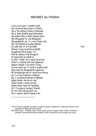 MEHMET ALI PASHA

Lum e lum per t' madhin Zot!
Kur ká krisë kjo«huta» e Oshit,
Se ç' ká ushtue Suka e Çabratit,
Se ç' âsht dridhë qaj Gramoleci,
Se edhè lufta ç' âsht ndezë zhari,
Me Shqyptár t'u vrá Shqyptari:
Shqypetarët, po, t' u vrá n'mjet veti,
Per nji Pashë qi çueka Mbreti.
Eh atê Zoti m' a marroftë!                                                                     315
Persè i huaj, kushdo qi kjoftë.
Aj gjithmonë â augur i zí
Per të mjeren moj Shqypní,
Si njaj korbi qi ndiell zí.
A she' 'i herë, sa e zezë nji provë
Asht t' u reshë sod mbi Gjakovë
Neper shkak t' nji nierit t' huej,
Qi veç dam se 'i t' mirë s' suell kuej?
Keq nper tê Shqyptarët ngatrrue,
M' shoqishojn kta m' armë kan lshue:
Aj, t' a vras Pashen e Mbret;
Ky, t' a pshtoj Pashen e Mbretit.
Njani thotë: më ká rá mik;
Tjetri thotë: e kam anmik,
Edhè thejn nper tê rradaket,
Si t' i'n poça a kunguj Vraket:
Si mo' Zot mâ kaq per né,
Qi n' vend t' lidhim besë e fé,
___________________



310-315 suka e çabratit: nji koder e vogel në qytetin e Gjakovës.- Gramoleci: fshat në veri-
    perëndim të Gjakovës (Gramoçeli).
330-340 E.thejn…rradaket: thejn krenat, kokat.-poça a kunguj Vraket: Vraka, nji katund i
    pleshëm ndermjet Shkodres e Koplikut, âsht e permendun per kunguj e per poça.




177
 
