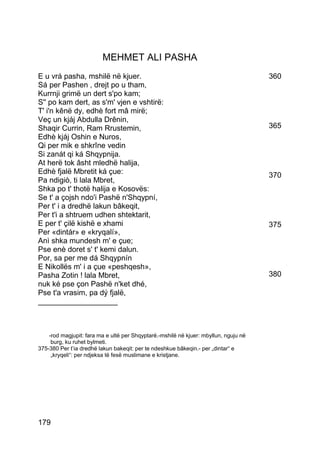 MEHMET ALI PASHA
E u vrá pasha, mshilë në kjuer.                                                       360
Sá per Pashen , drejt po u tham,
Kurrnji grimë un dert s'po kam;
S'' po kam dert, as s'm' vjen e vshtirë:
T' i'n kênë dy, edhè fort mâ mirë;
Veç un kjáj Abdulla Drênin,
Shaqir Currin, Ram Rrustemin,                                                         365
Edhè kjáj Oshin e Nuros,
Qi per mik e shkrîne vedin
Si zanát qi ká Shqypnija.
At herë tok âsht mledhë halija,
Edhè fjalë Mbretit ká çue:                                                            370
Pa ndigiò, ti lala Mbret,
Shka po t' thotë halija e Kosovës:
Se t' a çojsh ndo'i Pashë n'Shqypní,
Per t' i a dredhë lakun bâkeqit,
Per t'i a shtruem udhen shtektarit,
E per t' çilë kishë e xhami                                                           375
Per «dintár» e «kryqalí»,
Anì shka mundesh m' e çue;
Pse enè doret s' t' kemi dalun.
Por, sa per me dá Shqypnín
E Nikollës m' i a çue «peshqesh»,
Pasha Zotin ! lala Mbret,                                                             380
nuk ké pse çon Pashë n'ket dhé,
Pse t'a vrasim, pa dý fjalë,
___________________



    -rod magjupit: fara ma e ultë per Shqyptarë.-mshilë në kjuer: mbyllun, nguju në
     burg, ku ruhet bylmeti.
375-380 Per t’ia dredhë lakun bakeqit: per te ndeshkue bâkeqin.- per „dintar“ e
     „kryqeli“: per ndjeksa të fesë muslimane e kristjane.




179
 