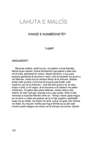 LAHUTA E MALCÌS

                KANGË E NJIMBËDHETËT



                                 Lugati



ARGUMENTI

    Mbramje indilike, plotë humor, në pallatin e Krajl Nikollës.
Mbreti kryen darkën, lirohet familjarisht nga petkat e ditës dhe
në të holla, pështetet bri votres, ndezë kamishin, e tue pasë
perpare geshtenja të qirueme e venë, nisë të bisedojë me gruen e
vet Milenën, mbasi kjo ka rahatue fëmijt në të shtruem. Biseda
endet rreth punëve e trimnive të kryeme prej Krajlit, rreth
madhnìs, që në të ardhmen – pret atë dhe gruen e tij, të cilen
knjazi e shef, si në vegim, të kunorueme e të stolisun me petka
mbretnore. Të gjitha këto plane Milenës i duken dokrra dhe
andrra, të cilat i qet pija: prandej nuk ju jep randsi. Shka m’atë
mbramje e trazonte Milenën ishte se: - fëmija i kishin pasë tregue
se ne terrin e natës ata paskan pâ nji si hije (lugatin), pështjellë
kreje me nji shallë, me tesbih ne dorë, çubuk në gojë, dhe rrethue
me flakë. Ky shauret i kishte pas frigue fëmitë aq sa atë natë
s’kishin pasë ndëgjue me shkue në të shtruem pa annen. Qeshë




181
 