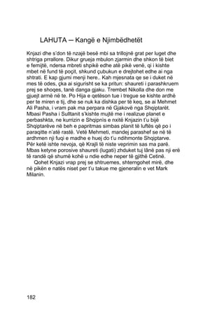 LAHUTA ─ Kangë e Njimbëdhetët
Knjazi dhe s’don të nzajë besë mbi sa trillojnë grat per luget dhe
shtriga prrallore. Dikur grueja mbulon zjarmin dhe shkon të biet
e femijtë, ndersa mbreti shpikë edhe atë pikë venë, qi i kishte
mbet në fund të poçit, shkund çubukun e drejtohet edhe ai nga
shtrati. E kap gjumi menji here.. Kah mjesnata qe se i duket në
mes të odes, çka ai sigurisht se ka pritun: shaureti i parashkruem
prej se shoqes, tanë danga gjaku. Trembet Nikolla dhe don me
gjuejt armë në te. Po Hija e qetëson tue i tregue se kishte ardhë
per te miren e tij, dhe se nuk ka dishka per të keq, se ai Mehmet
Ali Pasha, i vram pak ma perpara në Gjakovë nga Shqiptarët.
Mbasi Pasha i Sulltanit s’kishte mujtë me i realizue planet e
perbashkta, ne kurrizin e Shqipnìs e nxitë Knjazin t’u bijë
Shqiptarëve në beh e papritmas simbas planit të luftës që po i
paraqitte n’atë rastë. Vetë Mehmeti, mandej parashef se në të
ardhmen nji fuqi e madhe e huej do t’u ndihmonte Shqiptarve.
Për ketë ishte nevoja, që Krajli të niste veprimin sas ma parë.
Mbas ketyne porosive shaureti (lugati) zhduket tuj lânë pas nji erë
të randë që shumë kohë u ndie edhe neper të gjithë Cetinë.
    Qohet Knjazi vrap prej se shtruemes, shterngohet mirë, dhe
në pikën e natës niset per t’u takue me gjeneralin e vet Mark
Milanin.




182
 