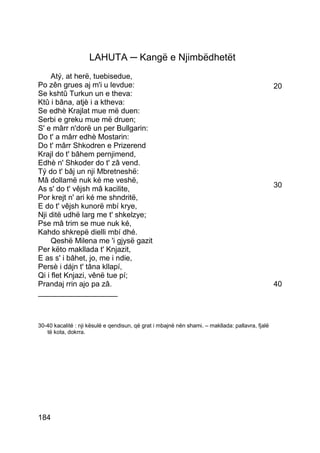 LAHUTA ─ Kangë e Njimbëdhetët
     Atý, at herë, tuebisedue,
Po zên grues aj m'i u levdue:                                                                     20
Se kshtû Turkun un e theva:
Ktû i bâna, atjè i a ktheva:
Se edhè Krajlat mue më duen:
Serbi e greku mue më druen;
S' e mârr n'dorë un per Bullgarin:
Do t' a mârr edhè Mostarin:
Do t' mârr Shkodren e Prizerend
Krajl do t' bâhem pernjimend,
Edhè n' Shkoder do t' zâ vend.
Tý do t' bâj un nji Mbretneshë:
Mâ dollamë nuk ké me veshë,
                                                                                                  30
As s' do t' vêjsh mâ kacilite,
Por krejt n' ari ké me shndritë,
E do t' vêjsh kunorë mbí krye,
Nji ditë udhë larg me t' shkelzye;
Pse mâ trim se mue nuk ké,
Kahdo shkrepë dielli mbí dhé.
     Qeshë Milena me 'i gjysë gazit
Per këto makllada t' Knjazit,
E as s' i bâhet, jo, me i ndie,
Persè i dájn t' tâna kllapí,
Qi i flet Knjazi, vênë tue pí;
Prandaj rrin ajo pa zâ.                                                                           40
___________________



30-40 kacalitë : nji kësulë e qendisun, që grat i mbajnë nën shami. – makllada: pallavra, fjalë
   të kota, dokrra.




184
 